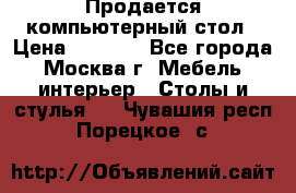 Продается компьютерный стол › Цена ­ 2 000 - Все города, Москва г. Мебель, интерьер » Столы и стулья   . Чувашия респ.,Порецкое. с.